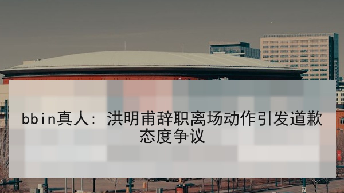 bbin真人: 洪明甫辞职离场动作引发道歉态度争议