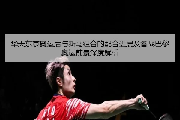 华天东京奥运后与新马组合的配合进展及备战巴黎奥运前景深度解析