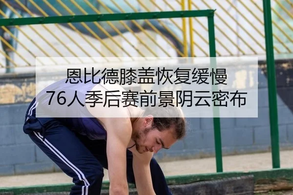 恩比德膝盖恢复缓慢 76人季后赛前景阴云密布