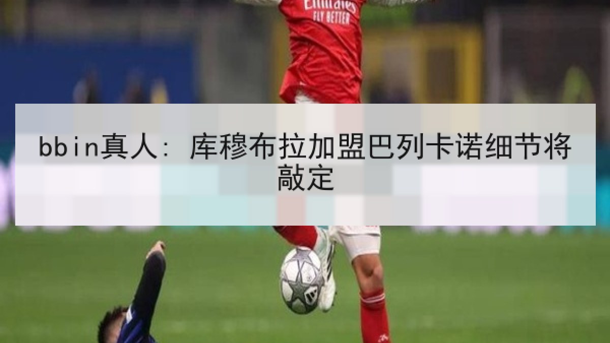 bbin真人: 库穆布拉加盟巴列卡诺细节将敲定 bbin真人: 库穆布拉加盟巴列卡诺细节将敲定