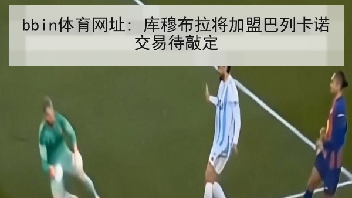 bbin体育网址: 库穆布拉将加盟巴列卡诺交易待敲定