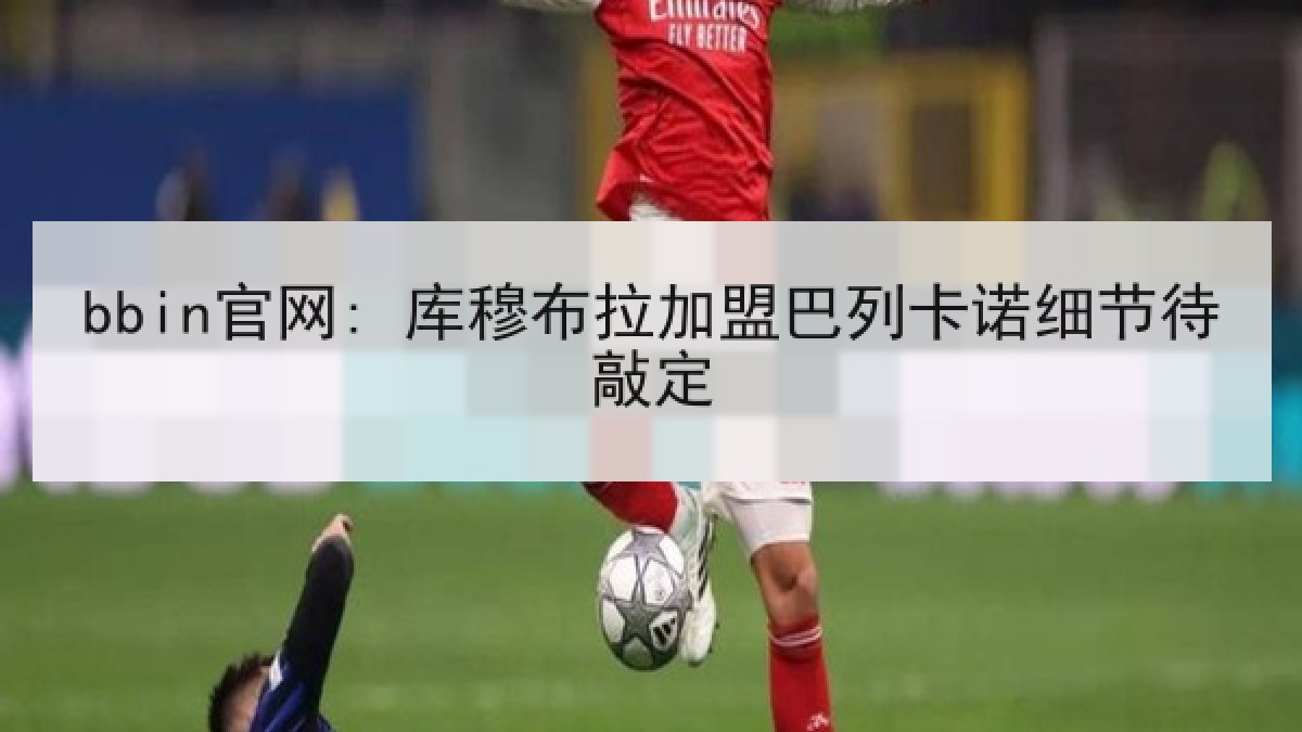 bbin官网: 库穆布拉加盟巴列卡诺细节待敲定