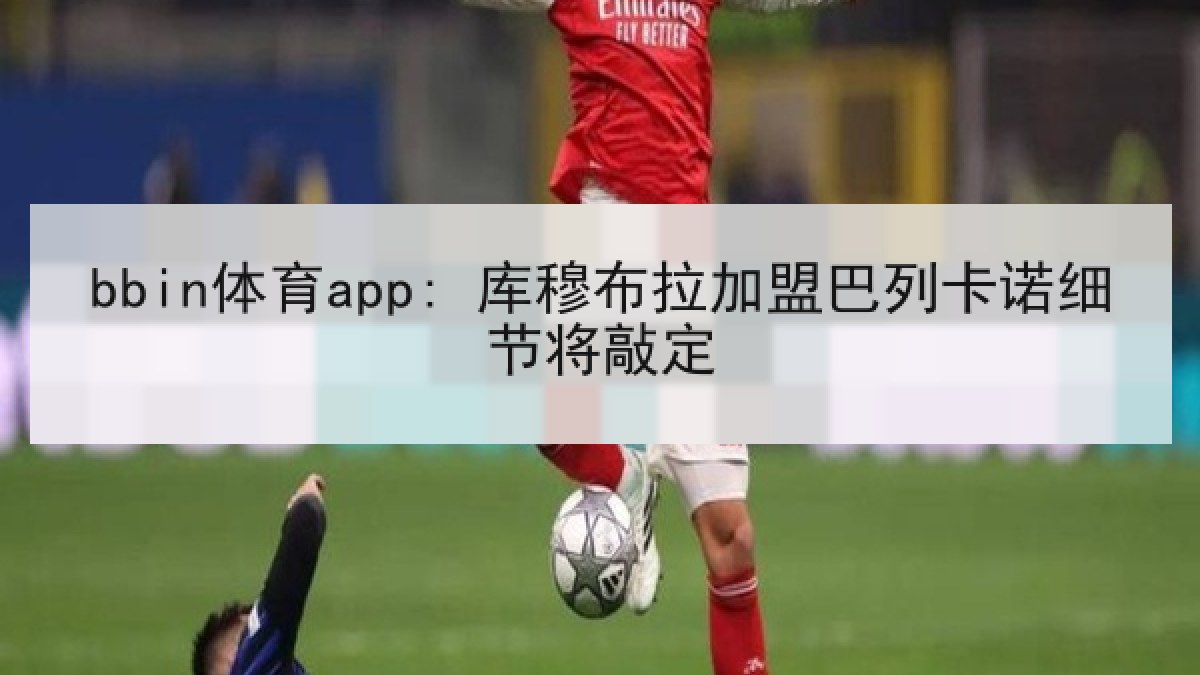bbin体育app: 库穆布拉加盟巴列卡诺细节将敲定